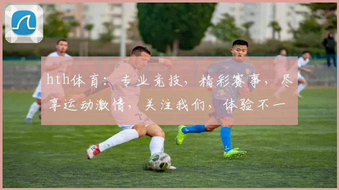 hth体育：专业竞技，精彩赛事，尽享运动激情，关注我们，体验不一样