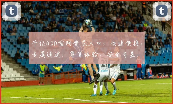 千亿app官网登录入口，快速便捷，专属通道，尊享体验，安全可靠，立即加入