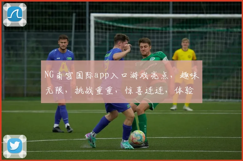 NG南宫国际app入口游戏亮点，趣味无限，挑战重重，惊喜连连，体验非凡