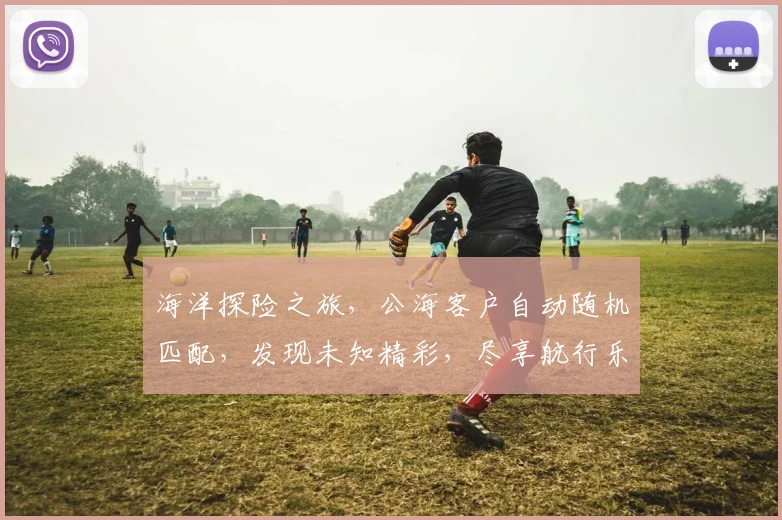海洋探险之旅，公海客户自动随机匹配，发现未知精彩，尽享航行乐趣，三海相遇，一网打尽，航行新体验