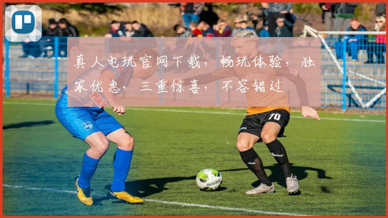 真人电玩官网下载，畅玩体验，独家优惠，三重惊喜，不容错过